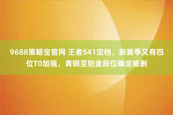 9688策略宝官网 王者S41定档，新赛季又有四位T0加强，青铜至铂金段位确定被删