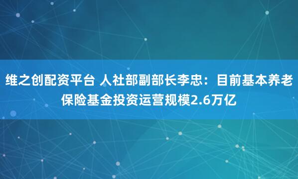 维之创配资平台 人社部副部长李忠：目前基本养老保险基金投资运营规模2.6万亿