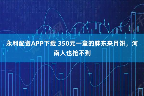 永利配资APP下载 350元一盒的胖东来月饼，河南人也抢不到