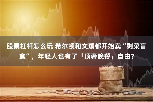 股票杠杆怎么玩 希尔顿和文璞都开始卖“剩菜盲盒”，年轻人也有了「顶奢晚餐」自由？