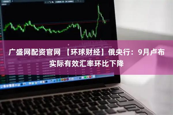 广盛网配资官网 【环球财经】俄央行：9月卢布实际有效汇率环比下降