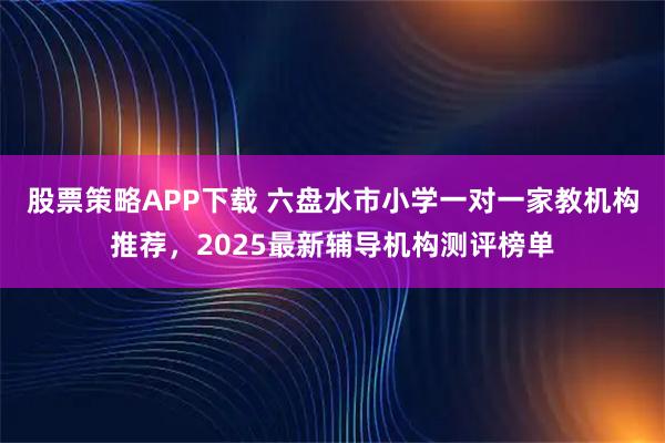 股票策略APP下载 六盘水市小学一对一家教机构推荐，2025最新辅导机构测评榜单