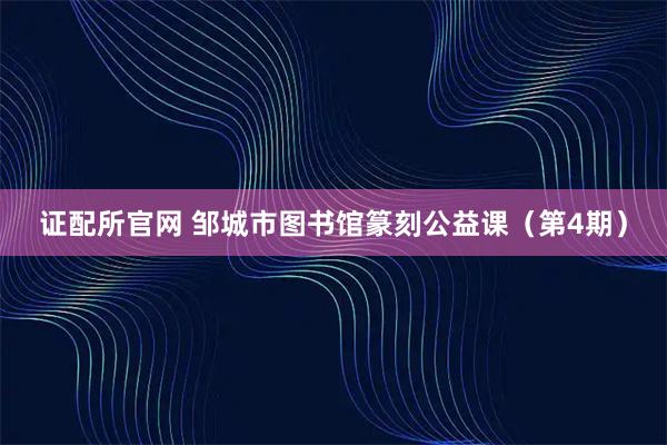 证配所官网 邹城市图书馆篆刻公益课（第4期）