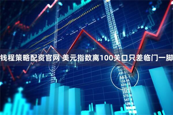 钱程策略配资官网 美元指数离100关口只差临门一脚