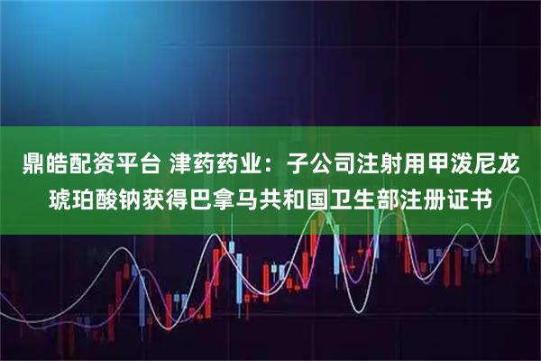 鼎皓配资平台 津药药业：子公司注射用甲泼尼龙琥珀酸钠获得巴拿马共和国卫生部注册证书