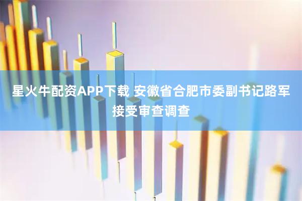 星火牛配资APP下载 安徽省合肥市委副书记路军接受审查调查
