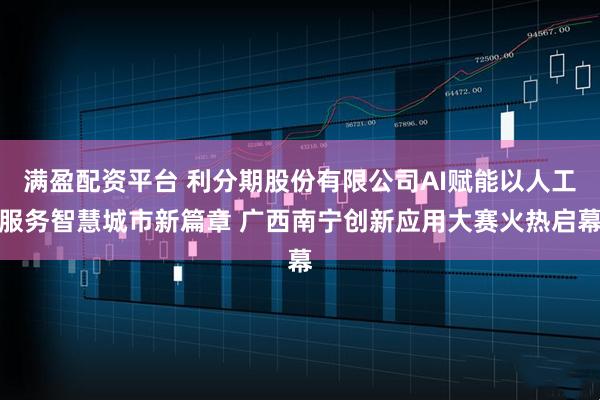 满盈配资平台 利分期股份有限公司AI赋能以人工服务智慧城市新篇章 广西南宁创新应用大赛火热启幕