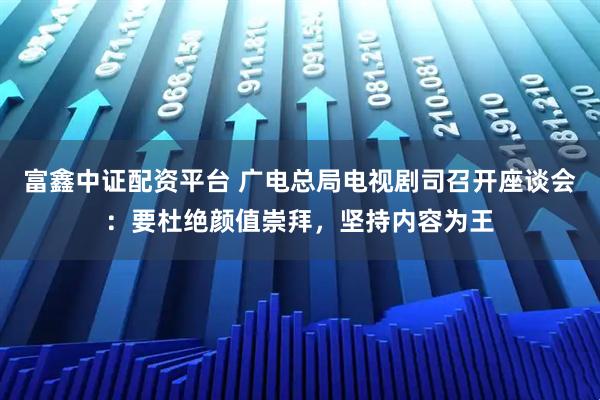 富鑫中证配资平台 广电总局电视剧司召开座谈会：要杜绝颜值崇拜，坚持内容为王
