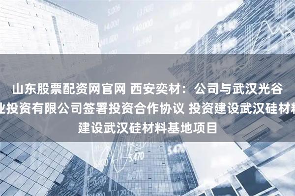 山东股票配资网官网 西安奕材：公司与武汉光谷半导体产业投资有限公司签署投资合作协议 投资建设武汉硅材料基地项目