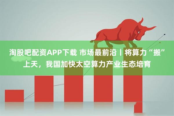 淘股吧配资APP下载 市场最前沿丨将算力“搬”上天，我国加快太空算力产业生态培育