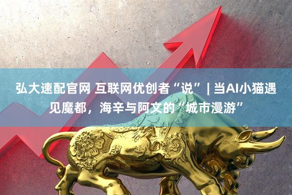 弘大速配官网 互联网优创者“说” | 当AI小猫遇见魔都，海辛与阿文的“城市漫游”