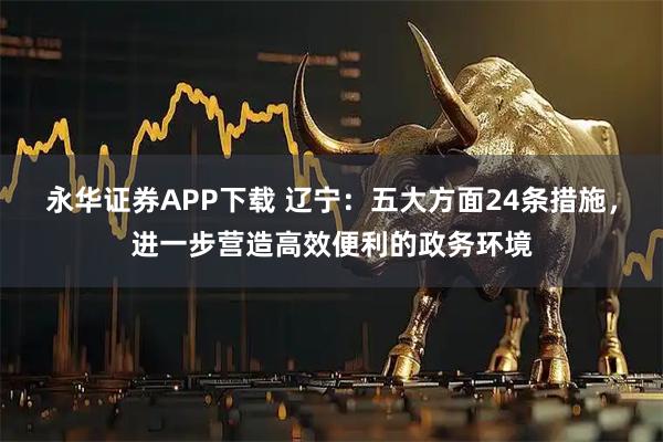 永华证券APP下载 辽宁：五大方面24条措施，进一步营造高效便利的政务环境