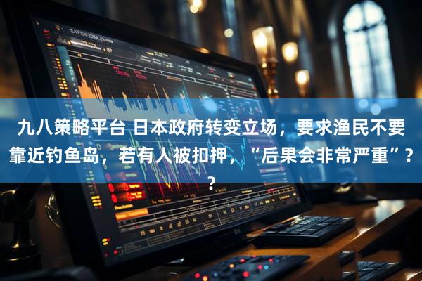 九八策略平台 日本政府转变立场，要求渔民不要靠近钓鱼岛，若有人被扣押，“后果会非常严重”？