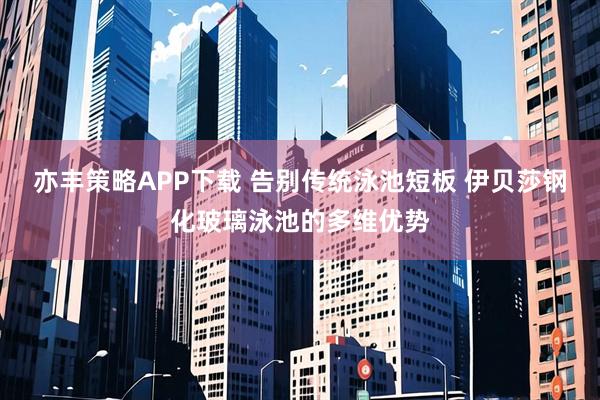 亦丰策略APP下载 告别传统泳池短板 伊贝莎钢化玻璃泳池的多维优势