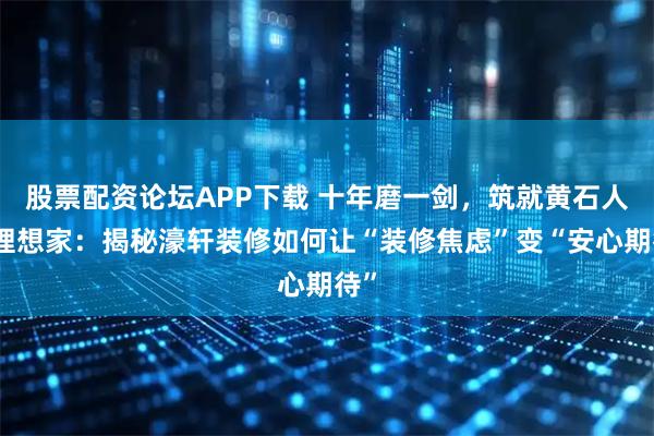 股票配资论坛APP下载 十年磨一剑，筑就黄石人的理想家：揭秘濠轩装修如何让“装修焦虑”变“安心期待”