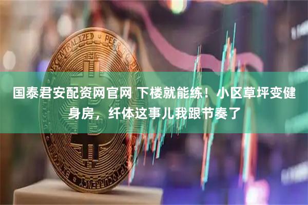 国泰君安配资网官网 下楼就能练！小区草坪变健身房，纤体这事儿我跟节奏了