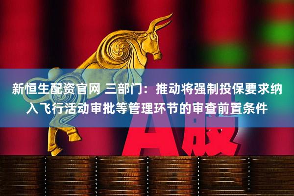 新恒生配资官网 三部门：推动将强制投保要求纳入飞行活动审批等管理环节的审查前置条件