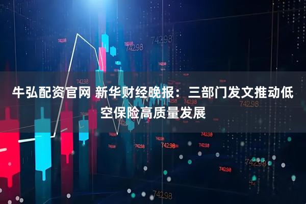 牛弘配资官网 新华财经晚报：三部门发文推动低空保险高质量发展