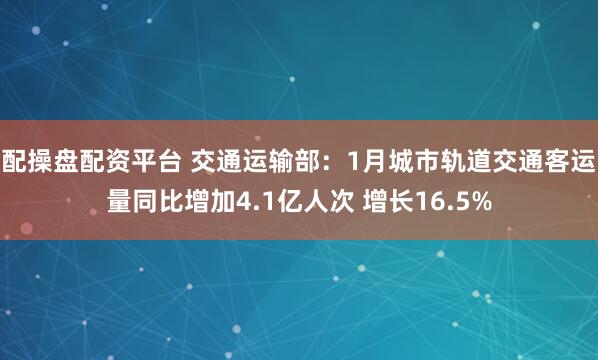 配操盘配资平台 交通运输部：1月城市轨道交通客运量同比增加4.1亿人次 增长16.5%