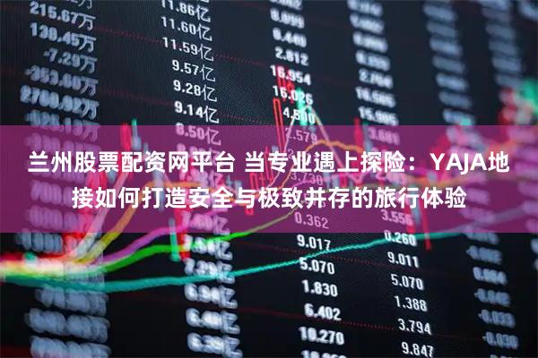 兰州股票配资网平台 当专业遇上探险：YAJA地接如何打造安全与极致并存的旅行体验