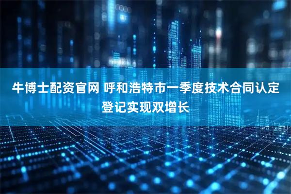 牛博士配资官网 呼和浩特市一季度技术合同认定登记实现双增长