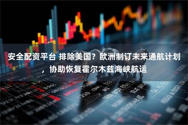 安全配资平台 排除美国？欧洲制订未来通航计划，协助恢复霍尔木兹海峡航运