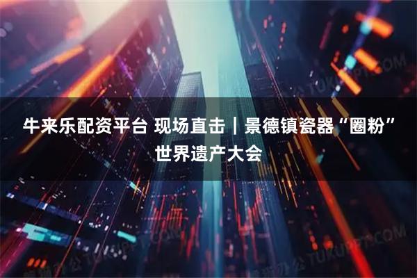 牛来乐配资平台 现场直击｜景德镇瓷器“圈粉”世界遗产大会